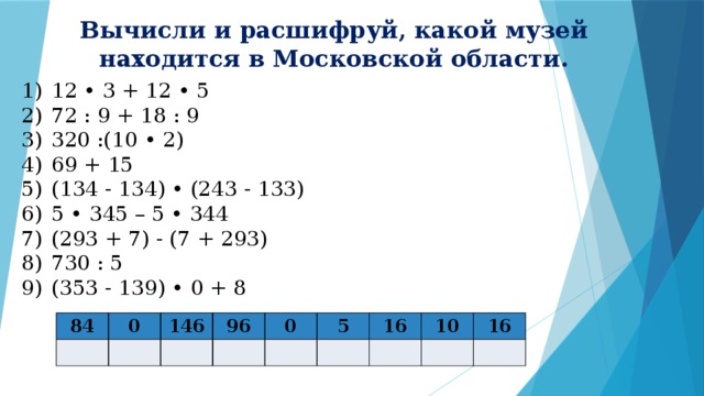 Вычисли и расшифруй, какой музей находится в Московской области. 12 • 3 + 12 • 5 72 : 9 + 18 : 9 320 :(10 • 2) 69 + 15 (134 - 134) • (243 - 133) 5 • 345 – 5 • 344 (293 + 7) - (7 + 293) 730 : 5 (353 - 139) • 0 + 8 84 0 146 96 0 5 16 10 16 