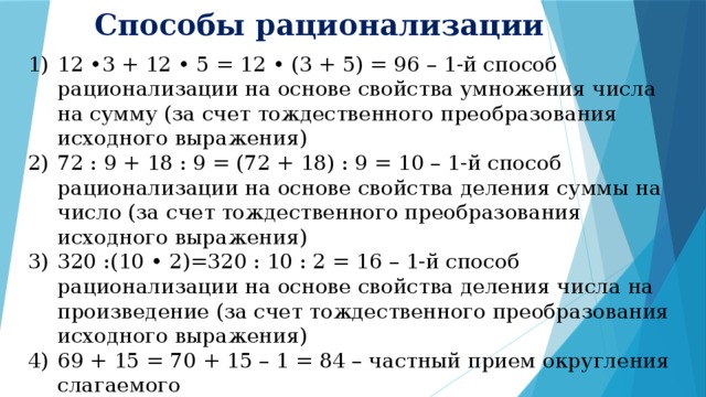 Способы рационализации 12 •3 + 12 • 5 = 12 • (3 + 5) = 96 – 1-й способ рационализации на основе свойства умножения числа на сумму (за счет тождественного преобразования исходного выражения) 72 : 9 + 18 : 9 = (72 + 18) : 9 = 10 – 1-й способ рационализации на основе свойства деления суммы на число (за счет тождественного преобразования исходного выражения) 320 :(10 • 2)=320 : 10 : 2 = 16 – 1-й способ рационализации на основе свойства деления числа на произведение (за счет тождественного преобразования исходного выражения) 69 + 15 = 70 + 15 – 1 = 84 – частный прием округления слагаемого (134 - 134) • (243 - 133) = 0 – 2-й способ рационализации на основе умножения 0 на число (возможность не выполнять некоторые действия в исходном выражении) 