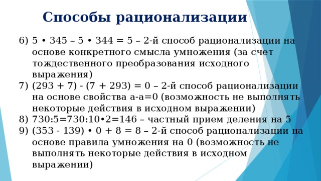 Способы рационализации 5 • 345 – 5 • 344 = 5 – 2-й способ рационализации на основе конкретного смысла умножения (за счет тождественного преобразования исходного выражения) (293 + 7) - (7 + 293) = 0 – 2-й способ рационализации на основе свойства а-а=0 (возможность не выполнять некоторые действия в исходном выражении) 730:5=730:10•2=146 – частный прием деления на 5 (353 - 139) • 0 + 8 = 8 – 2-й способ рационализации на основе правила умножения на 0 (возможность не выполнять некоторые действия в исходном выражении) 