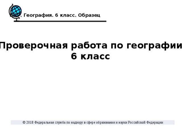 ВПР. География. 6 класс. Образец Проверочная работа по географии 6 класс  © 2018 Федеральная служба по надзору в сфере образования и науки Российской Федерации 