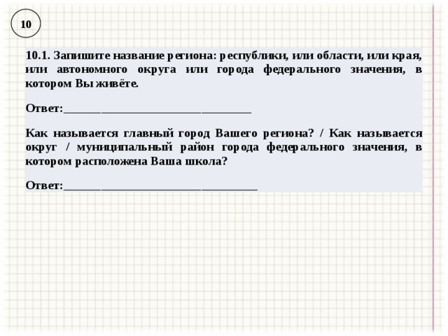 10 10.1. Запишите название региона: республики, или области, или края, или автономного округа или города федерального значения, в котором Вы живёте. Ответ:______________________________  Как называется главный город Вашего региона? / Как называется округ / муниципальный район города федерального значения, в котором расположена Ваша школа? Ответ:_______________________________ 
