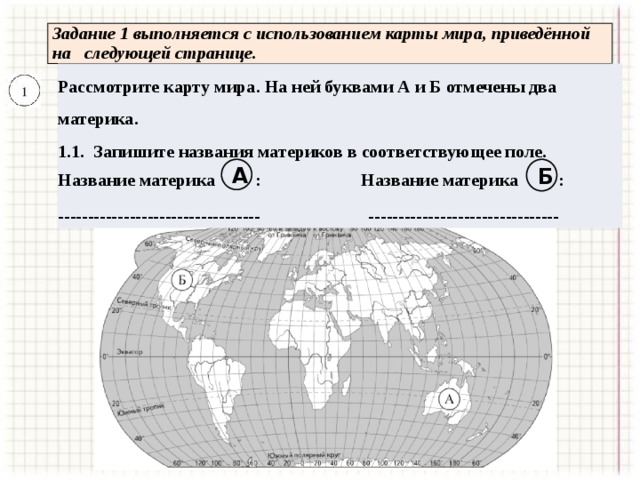  Задание 1 выполняется с использованием карты мира, приведённой  на следующей странице. Рассмотрите карту мира. На ней буквами А и Б отмечены два материка. 1.1. Запишите названия материков в соответствующее поле.  ----------------------------------  -------------------------------- А Б Название материка : Название материка : 