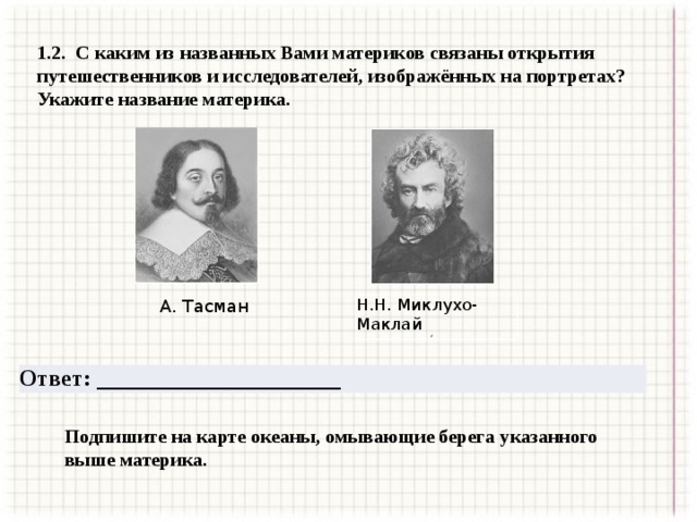 1.2. С каким из названных Вами материков связаны открытия путешественников и исследователей, изображённых на портретах? Укажите название материка. А. Тасман Н.Н. Миклухо-Маклай г Ответ: _____________________ Подпишите на карте океаны, омывающие берега указанного выше материка. 