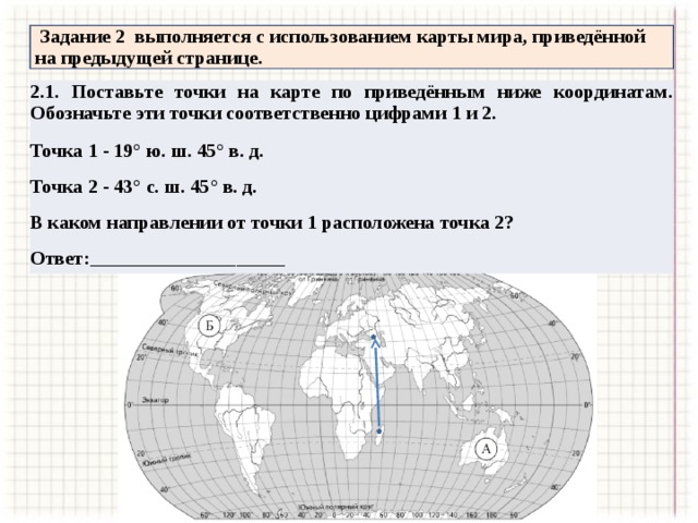  Задание 2 выполняется с использованием карты мира, приведённой на предыдущей странице. 2.1. Поставьте точки на карте по приведённым ниже координатам. Обозначьте эти точки соответственно цифрами 1 и 2. Точка 1 - 19° ю. ш. 45° в. д. Точка 2 - 43° с. ш. 45° в. д. В каком направлении от точки 1 расположена точка 2? Ответ:____________________ 
