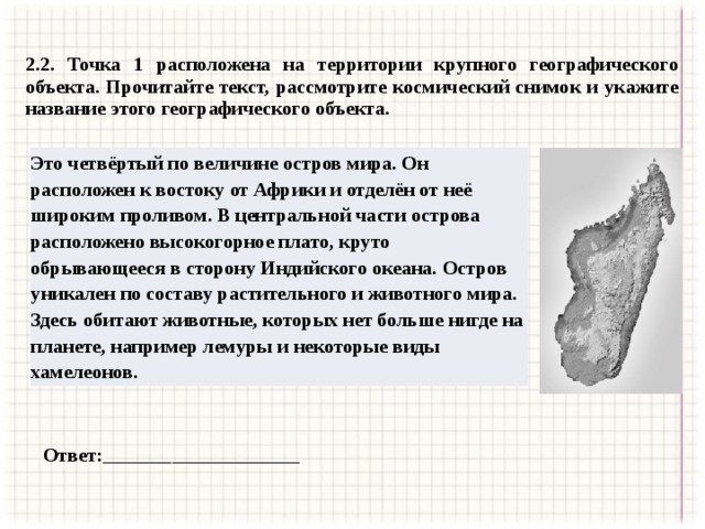 2.2. Точка 1 расположена на территории крупного географического объекта. Прочитайте текст, рассмотрите космический снимок и укажите название этого географического объекта. Это четвёртый по величине остров мира. Он расположен к востоку от Африки и отделён от неё широким проливом. В центральной части острова расположено высокогорное плато, круто обрывающееся в сторону Индийского океана. Остров уникален по составу растительного и животного мира. Здесь обитают животные, которых нет больше нигде на планете, например лемуры и некоторые виды хамелеонов. Ответ:____________________ 