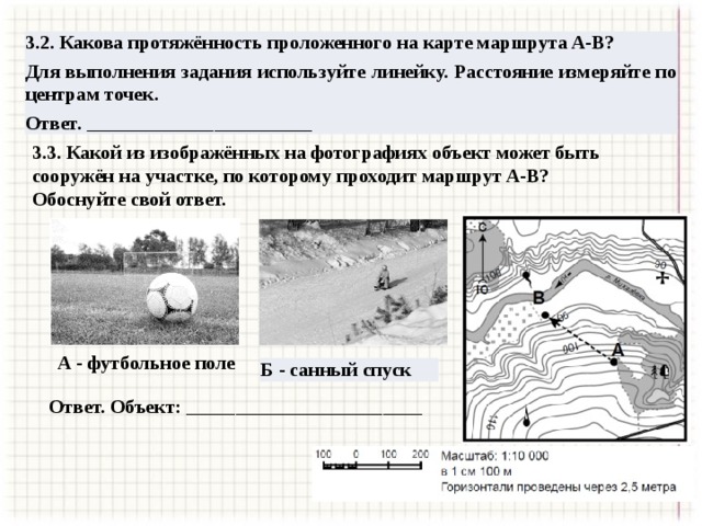 3.2. Какова протяжённость проложенного на карте маршрута A-В? Для выполнения задания используйте линейку. Расстояние измеряйте по центрам точек. Ответ. _______________________  3.3. Какой из изображённых на фотографиях объект может быть сооружён на участке, по которому проходит маршрут A-В? Обоснуйте свой ответ. А - футбольное поле Б - санный спуск Ответ. Объект: ________________________ 
