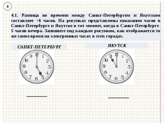 4.1. Разница во времени между Санкт-Петербургом и Якутском составляет +6 часов. На рисунках представлены показания часов в Санкт-Петербурге и Якутске в тот момент, когда в Санкт-Петербурге 5 часов вечера. Запишите под каждым рисунком, как отображается то же самое время на электронных часах в этих городах. ЯКУТСК САНКТ-ПЕТЕРБУРГ _________ _________ 