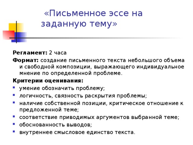   «Письменное эссе на заданную тему»     Регламент: 2 часа Формат: создание письменного текста небольшого объема и свободной композиции, выражающего индивидуальное мнение по определенной проблеме. Критерии оценивания: умение обозначить проблему; логичность, связность раскрытия проблемы; наличие собственной позиции, критическое отношение к предложенной теме; соответствие приводимых аргументов выбранной теме; обоснованность выводов; внутреннее смысловое единство текста. 