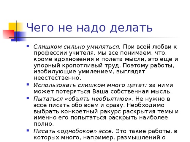 Чего не надо делать Слишком сильно умиляться. При всей любви к профессии учителя, мы все понимаем, что, кроме вдохновения и полета мысли, это еще и упорный кропотливый труд. Поэтому работы, изобилующие умилением, выглядят неестественно. Использовать слишком много цитат: за ними может потеряться Ваша собственная мысль. Пытаться «объять необъятное». Не нужно в эссе писать обо всем и сразу. Необходимо выбрать конкретный ракурс раскрытия темы и именно его попытаться раскрыть наиболее полно. Писать «однобокое» эссе. Это такие работы, в которых много, например, размышлений о современных технологиях, но ничего нет о собственной практике. Или наоборот. 