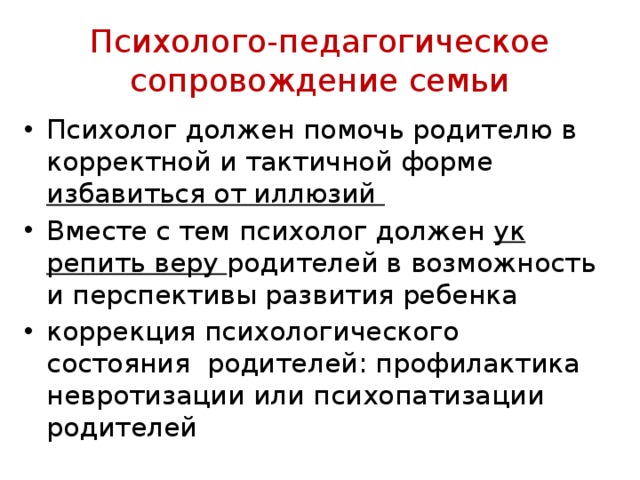 Психолого-педагогическое сопровождение семьи Психолог должен помочь родителю в корректной и тактичной форме избавиться от иллюзий Вместе с тем психолог должен ук­репить веру родителей в возможность и перспективы развития ребенка коррекция психологического состояния родителей: профилактика невротизации или психопатизации родителей 