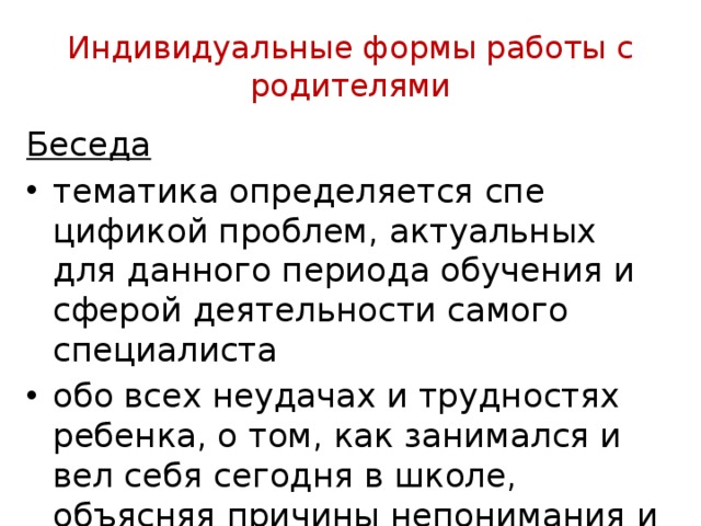 Индивидуальные формы работы с родителями Беседа тематика определяется спе­цификой проблем, актуальных для данного периода обучения и сферой деятельности самого специалиста обо всех неудачах и трудностях ребенка, о том, как занимался и вел себя сегодня в школе, объясняя причины непонимания и не­успеваемости ребенка 