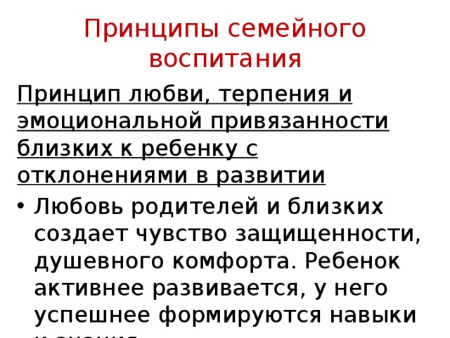 Принципы семейного воспитания Принцип любви, терпения и эмоциональной привязан­ности близких к ребенку с отклонениями в развитии Любовь родителей и близких создает чувство за­щищенности, душевного комфорта. Ребенок активнее развивается, у него успешнее формируются навыки и знания 