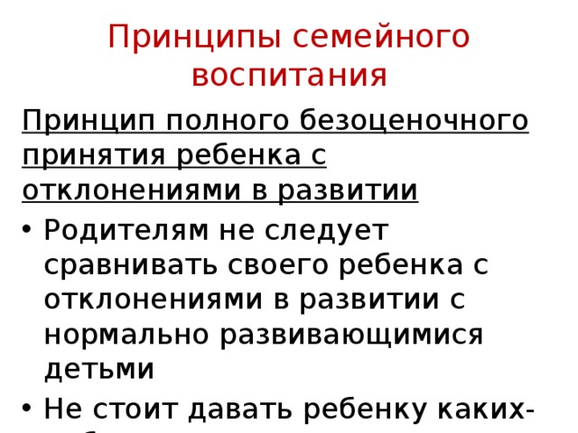 Принципы семейного воспитания Принцип полного безоценочного принятия ребенка с отклонениями в развитии Родителям не следует сравнивать своего ребенка с отклонениями в развитии с нормально развивающими­ся детьми Не стоит давать ребенку каких-либо унизительных оценок 