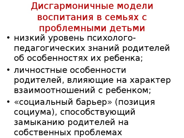  Дисгармоничные модели воспитания в семьях с проблемными детьми   низкий уровень психолого-педагогических знаний родителей об особенностях их ребенка; личностные особенности родителей, влияющие на характер взаимоотношений с ребенком; «социальный барьер» (позиция социума), способ­ствующий замыканию родителей на собственных про­блемах 