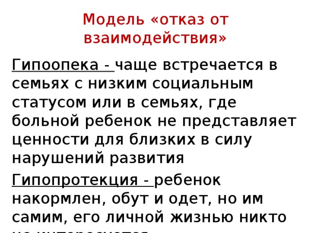  Модель «отказ от взаимодействия»   Гипоопека - чаще встречается в семьях с низким социальным статусом или в семьях, где больной ребенок не представляет ценности для близких в силу нарушений развития Гипопротекция - ре­бенок накормлен, обут и одет, но им самим, его личной жизнью никто не интересуется. 