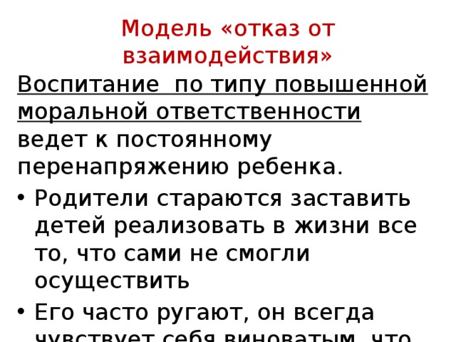  Модель «отказ от взаимодействия»   Воспитание по типу повышенной моральной ответственности ведет к постоянному перенапряжению ребенка. Родители стараются заставить детей реализовать в жизни все то, что сами не смогли осуществить Его часто ругают, он всегда чувствует себя виноватым, что формирует у него заниженную само­оценку 