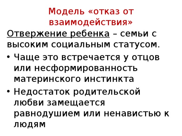  Модель «отказ от взаимодействия»   Отвержение ребенка – семьи с высо­ким социальным статусом. Чаще это встречается у от­цов или несформированность материнского инстинкта Недостаток родительской любви замещается равнодушием или ненавистью к лю­дям 