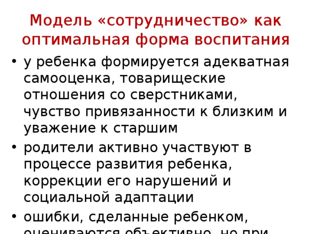 Модель «сотрудничество» как оптимальная форма воспитания у ребенка формируется адекватная самооценка, товари­щеские отношения со сверстниками, чувство привязанности к близким и уважение к старшим родители активно участвуют в процессе развития ре­бенка, коррекции его нарушений и социальной адапта­ции ошибки, сделанные ре­бенком, оцениваются объективно, но при этом подчер­кивается, что у ребенка есть потенциал к исправлению 