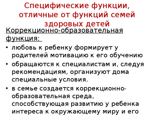 Специфические функции, отличные от функций семей здоровых детей Коррекционно-образовательная функция: любовь к ре­бенку формирует у родителей мотивацию к его обучению обращаются к специалистам и, следуя рекомендациям, организуют дома специальные условия. в семье создается коррекционно-образовательная среда, способствующая разви­тию у ребенка интереса к окружающему миру и его по­знанию 