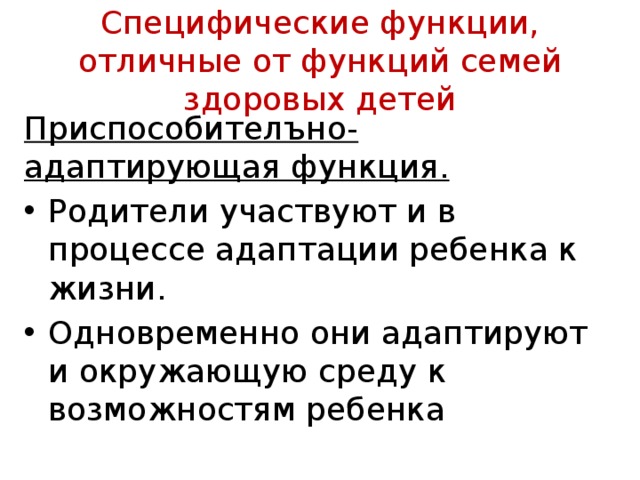 Специфические функции, отличные от функций семей здоровых детей Приспособителъно-адаптирующая функция.  Родители участвуют и в процессе адаптации ребенка к жизни. Од­новременно они адаптируют и окружающую среду к возможностям ребенка 