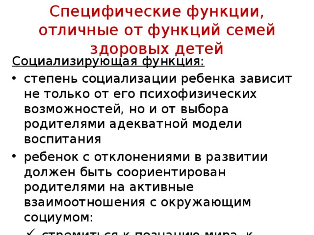 Специфические функции, отличные от функций семей здоровых детей Социализирующая функция: степень социализации ребенка зависит не только от его психофизических возможностей, но и от выбора родителями адекватной модели воспитания ребенок с отклонениями в развитии должен быть соориентирован родителями на активные взаимоотношения с окружаю­щим социумом: стремиться к познанию мира, к контактам со сверстниками, овладению знаниями стремиться к познанию мира, к контактам со сверстниками, овладению знаниями 