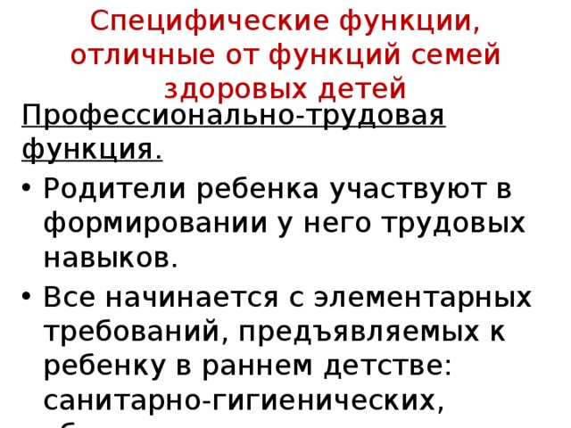 Специфические функции, отличные от функций семей здоровых детей Профессионально-трудовая функция.  Родители ребен­ка участвуют в формировании у него трудовых навыков. Все начинается с элементарных требований, предъяв­ляемых к ребенку в раннем детстве: санитарно-гигиенических, уборки игрушек 