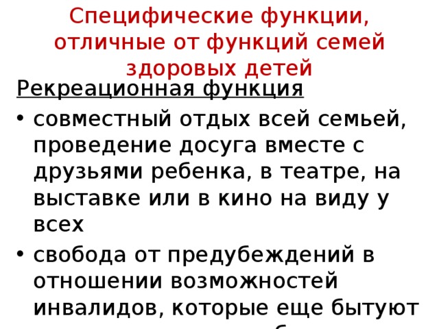 Специфические функции, отличные от функций семей здоровых детей Рекреационная функция совместный отдых всей семьей, проведение досуга вместе с друзьями ребенка, в театре, на выставке или в кино на виду у всех свобода от предубеждений в отношении возможностей инвалидов, которые еще бы­туют в сознании нашего обывателя 