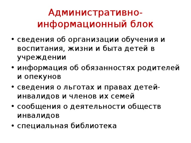 Административно-информационный блок сведения об орга­низации обучения и воспитания, жизни и быта детей в учреждении информация об обя­занностях родителей и опекунов сведения о льготах и правах детей-инвали­дов и членов их семей сообщения о деятельности обществ инвалидов специальная библиотека 
