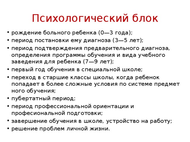 Психологический блок рождение больного ребенка (0—3 года); период постановки ему диагноза (3—5 лет); период подтверждения предварительного диагно­за, определения программы обучения и вида учебного заведения для ребенка (7—9 лет); первый год обучения в специальной школе; переход в старшие классы школы, когда ребенок попадает в более сложные условия по системе предмет­ного обучения; пубертатный период;  период профессиональной ориентации и професиональной подготовки; завершение обучения в школе, устройство на ра­боту; решение проблем личной жизни. 