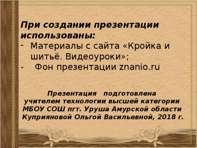 При создании презентации использованы: Материалы с сайта «Кройка и шитьё. Видеоуроки»; - Фон презентации znanio.ru Презентация подготовлена учителем технологии высшей категории МБОУ СОШ пгт. Уруша Амурской области Куприяновой Ольгой Васильевной, 2018 г. 