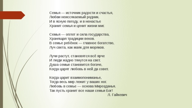 Семья — источник радости и счастья,  Любви неиссякаемый родник.  И в ясную погоду, и в ненастье  Хранит семья и ценит жизни миг.   Семья — оплот и сила государства,  Хранящая традиции веков.  В семье ребёнок — главное богатство,  Луч света, как маяк для моряков.   Лучи растут, становятся всё ярче  И люди жадно тянутся на свет.  Душа семьи становится богаче,  Когда царят любовь в ней да совет.   Когда царит взаимопониманье,  Тогда весь мир лежит у ваших ног.  Любовь в семье — основа Мирозданья.  Так пусть хранит все наши семьи Бог!  Л. Гайкевич 
