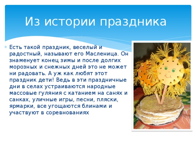 Из истории праздника Есть такой праздник, веселый и радостный, называют его Масленица. Он знаменует конец зимы и после долгих морозных и снежных дней это не может ни радовать. А уж как любят этот праздник дети! Ведь в эти праздничные дни в селах устраиваются народные массовые гуляния с катанием на санях и санках, уличные игры, песни, пляски, ярмарки, все угощаются блинами и участвуют в соревнованиях 