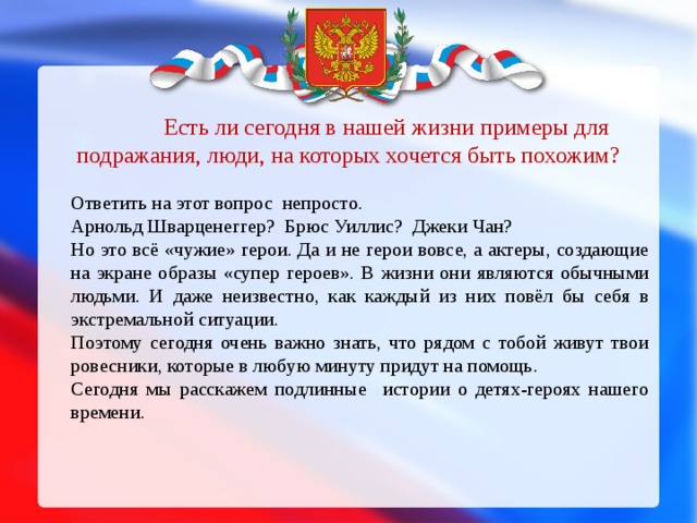 Есть ли сегодня в нашей жизни примеры для подражания, люди, на которых хочется быть похожим?  Ответить на этот вопрос непросто. Арнольд Шварценеггер?  Брюс Уиллис?  Джеки Чан? Но это всё «чужие» герои. Да и не герои вовсе, а актеры, создающие на экране образы «супер героев». В жизни они являются обычными людьми. И даже неизвестно, как каждый из них повёл бы себя в экстремальной ситуации.  Поэтому сегодня очень важно знать, что рядом с тобой живут твои ровесники, которые в любую минуту придут на помощь. Сегодня мы расскажем подлинные истории о детях-героях нашего времени. 