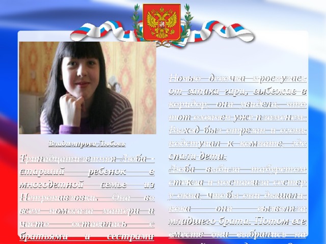 . Ночью девочка проснулась от запаха гари, выбежав в коридор, она увидела, что тот охвачен уже пламенем. Выход был отрезан и огонь подступал к комнате, где спали дети. Люба выбила табуретом стекла и поставила сестер у окна, чтобы они дышали, пока она вызволяла младшего брата. Потом все вместе они выбрались на свежий воздух. Они кинулись к подруге матери, чтобы вызвать пожарных. Пожарные приехали быстро, но, к сожалению, дом выгорел полностью. Однако дом – это ничто по сравнению с тем, что Люба спасла Владимирова Любовь Тринадцатилетняя Люба - старший ребенок в многодетной семье из Петропавловки. Она во всем помогала матери и часто оставалась с братьями и сестрами одна. В тот день мать уехала в Воронеж, тогда как Люба осталась на хозяйстве сама. . 