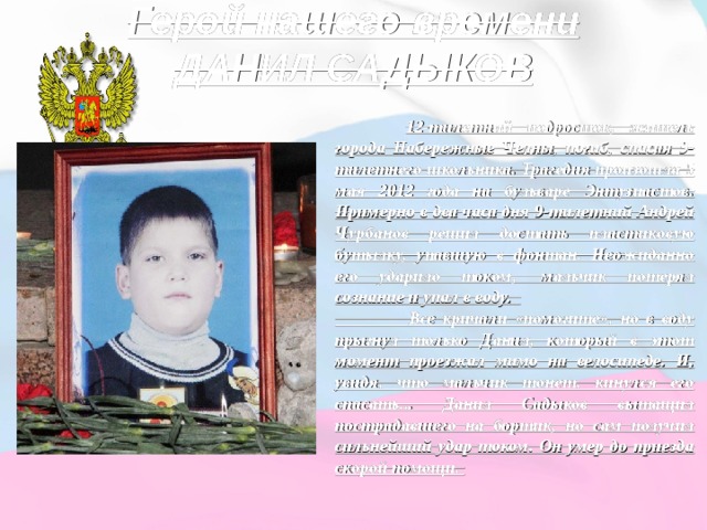 Герой нашего времени  ДАНИЛ САДЫКОВ    12-тилетний подросток, житель города Набережные Челны, погиб, спасая 9-тилетнего школьника. Трагедия произошла 5 мая 2012 года на бульваре Энтузиастов. Примерно в два часа дня 9-тилетний Андрей Чурбанов решил достать пластиковую бутылку, упавшую в фонтан. Неожиданно его ударило током,  мальчик потерял сознание и упал в воду.    Все кричали «помогите», но в воду прыгнул только Данил, который в этот момент проезжал мимо на велосипеде. И, увидя, что мальчик тонет, кинулся его спасать... Данил Садыков вытащил пострадавшего на бортик, но сам получил сильнейший удар током. Он умер до приезда скорой помощи. 