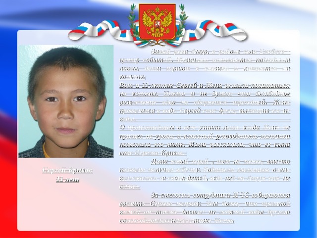  Зимой река Амур, в районе села Елабуга - центр событий. Мужчины занимаются подледным ловом, дети играют в снежки и катаются на коньках.  Вот и 11-летние Сергей и Женя решили покататься на коньках. Никто и не думал, что безобидное развлечение едва не обернется трагедией. Женя провалился в воду. Сергей спас друга, вытащив его из воды.  О произошедшем в селе узнали лишь когда Женя не пришел на уроки, и классный руководитель мальчика позвонила его маме. Мама рассказала, что ее сына спас Сережа Кривов.  Дома юный герой , тем не менее, вместо похвалы получил взбучку. Родители мальчиков очень волновались за своих детей, ведь лед на Амуре еще не встал.   За смелость сотрудники МЧС собираются вручить Сергею награду. Тем более, что прошлой весной он также достал из ледяной воды другого своего одноклассника и тоже Женю. Сергей Кривов  11 лет 