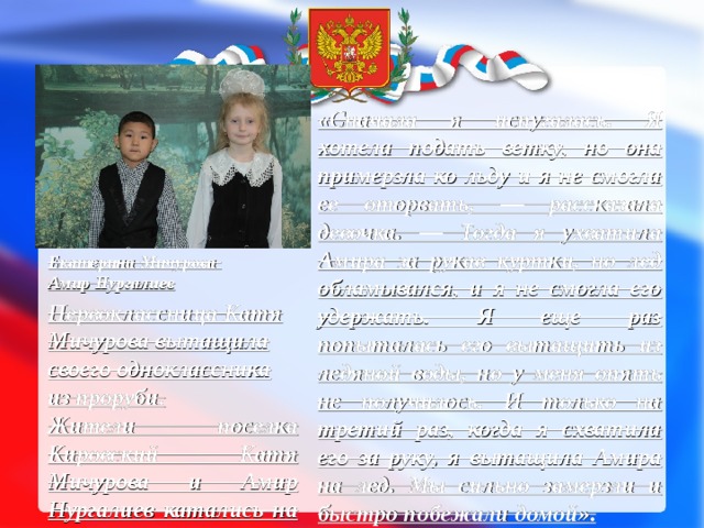 «Сначала я испугалась. Я хотела подать ветку, но она примерзла ко льду и я не смогла ее оторвать, — рассказала девочка. — Тогда я ухватила Амира за рукав куртки, но лед обламывался, и я не смогла его удержать. Я еще раз попыталась его вытащить из ледяной воды, но у меня опять не получилось. И только на третий раз, когда я схватила его за руку, я вытащила Амира на лед. Мы сильно замерзли и быстро побежали домой» . Дома Катя ничего не сказала родителям о спасении Амира. Катина мама узнала от подвиге дочери от благодарных родителей мальчика. На вопрос о том, боялась ли героиня за свою жизнь, она искренне ответила:  «Да. Я просто подумала, если бы Амир утонул, то его мама очень сильно бы плакала, а я бы потеряла друга» . Екатерина  Мичурова  Амир Нургалиев Первоклассница Катя Мичурова вытащила своего одноклассника из проруби. Жители поселка Кировский Катя Мичурова и Амир Нургалиев катались на льду возле дома. Неожиданно Амир поскользнулся и упал в воду. Катя не растерялась и сразу же протянула мальчику руку. 