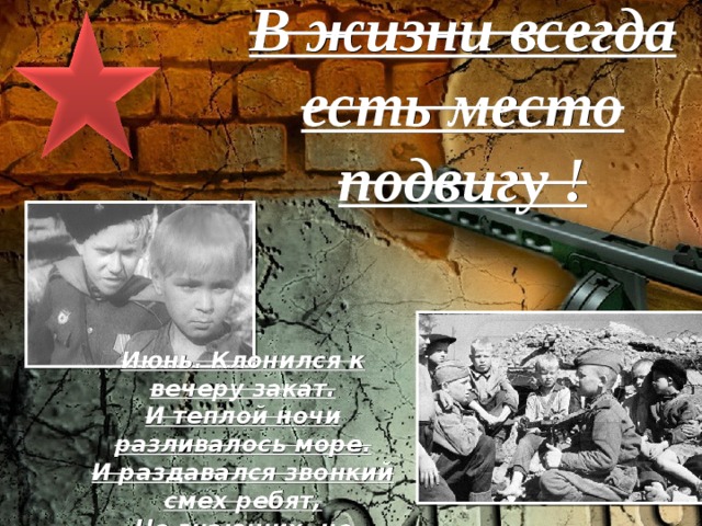 В жизни всегда есть место подвигу !   Июнь. Клонился к вечеру закат. И теплой ночи разливалось море. И раздавался звонкий смех ребят, Не знающих, не ведающих горя. Июнь! Тогда еще не знали мы, Со школьных вечеров домой шагая, Что завтра будет первый день войны, А кончится она лишь в сорок пятом, в мае.  