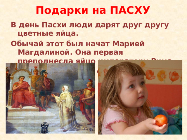 Подарки на ПАСХУ В день Пасхи люди дарят друг другу цветные яйца. Обычай этот был начат Марией Магдалиной. Она первая преподнесла яйцо императору Рима. Красный цвет яйца символизирует кровь Христа. 