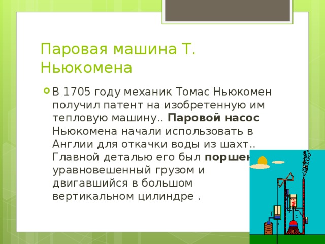 Паровая машина Т. Ньюкомена В 1705 году механик Томас Ньюкомен получил патент на изобретенную им тепловую машину.. Паровой насос Ньюкомена начали использовать в Англии для откачки воды из шахт.. Главной деталью его был поршень, уравновешенный грузом и двигавшийся в большом вертикальном цилиндре . 