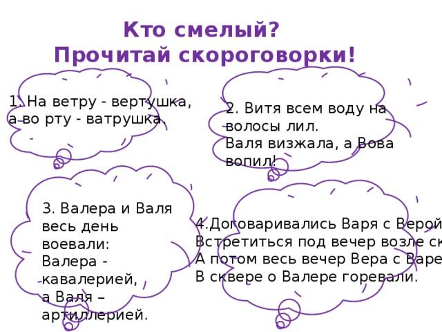 Кто смелый?  Прочитай скороговорки! 1. На ветру - вертушка,   а во рту - ватрушка. 2. Витя всем воду на волосы лил.  Валя визжала, а Вова вопил! 3. Валера и Валя   весь день воевали:  Валера - кавалерией,   а Валя – артиллерией. 4.Договаривались Варя с Верой  Встретиться под вечер возле сквера.  А потом весь вечер Вера с Варей  В сквере о Валере горевали. 