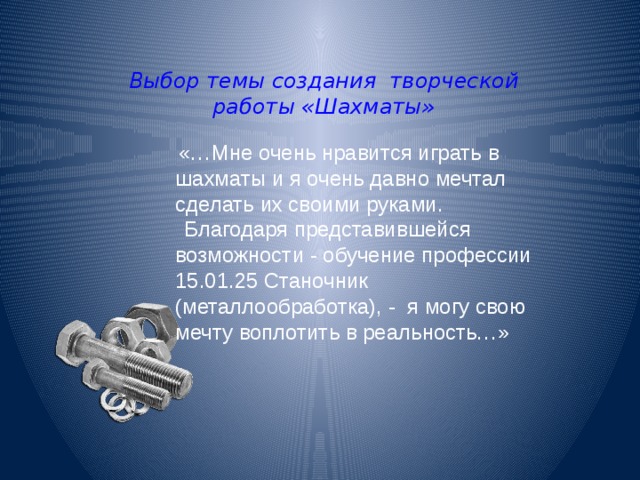 Выбор темы создания творческой работы «Шахматы» «…Мне очень нравится играть в шахматы и я очень давно мечтал сделать их своими руками.  Благодаря представившейся возможности - обучение профессии 15.01.25 Станочник (металлообработка), - я могу свою мечту воплотить в реальность…» 