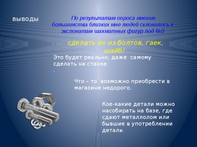 выводы По результатам опроса мнение большинства близких мне людей склонилось к экспонатам шахматных фигур под №3 сделать их из болтов, гаек, шайб! Это будет реально, даже самому сделать на станке. . Что – то возможно приобрести в магазине недорого. Кое-какие детали можно насобирать на базе, где сдают металлолом или бывшие в употреблении детал и. 