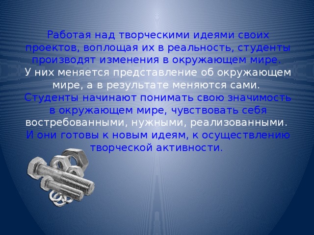 Работая над творческими идеями своих проектов, воплощая их в реальность, студенты производят изменения в окружающем мире. У них меняется представление об окружающем мире, а в результате меняются сами. Студенты начинают понимать свою значимость в окружающем мире, чувствовать себя востребованными, нужными, реализованными. И они готовы к новым идеям, к осуществлению творческой активности. 