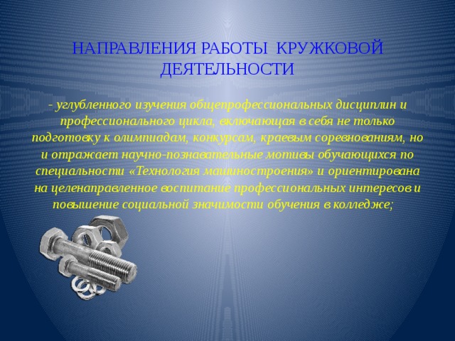 НАПРАВЛЕНИЯ РАБОТЫ КРУЖКОВОЙ ДЕЯТЕЛЬНОСТИ   - углубленного изучения общепрофессиональных дисциплин и профессионального цикла, включающая в себя не только подготовку к олимпиадам, конкурсам, краевым соревнованиям, но и отражает научно-познавательные мотивы обучающихся по специальности «Технология машиностроения» и ориентирована на целенаправленное воспитание профессиональных интересов и повышение социальной значимости обучения в колледже;   