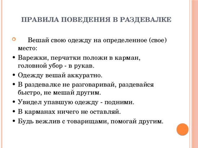 Правила поведения в раздевалке    Вешай свою одежду на определенное (свое) место: •  Варежки, перчатки положи в карман, головной убор - в рукав. •  Одежду вешай аккуратно. •  В раздевалке не разговаривай, раздевайся быстро, не мешай другим. •  Увидел упавшую одежду - подними. •  В карманах ничего не оставляй. •  Будь вежлив с товарищами, помогай другим. 