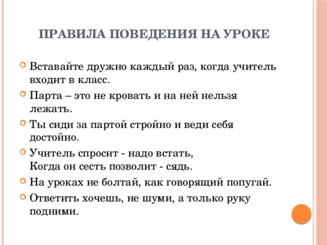 Правила поведения на уроке   Вставайте дружно каждый раз, когда учитель входит в класс. Парта – это не кровать и на ней нельзя лежать. Ты сиди за партой стройно и веди себя достойно. Учитель спросит - надо встать,  Когда он сесть позволит - сядь. На уроках не болтай, как говорящий попугай. Ответить хочешь, не шуми, а только руку подними. 