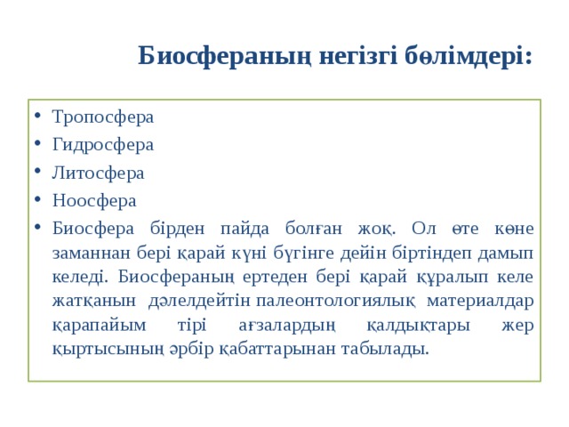 Биосфераның негізгі бөлімдері: Тропосфера Гидросфера Литосфера Ноосфера Биосфера бірден пайда болған жоқ. Ол өте көне заманнан бері қарай күні бүгінге дейін біртіндеп дамып келеді. Биосфераның ертеден бері қарай құралып келе жатқанын дәлелдейтін палеонтологиялық материалдар қарапайым тірі ағзалардың қалдықтары жер қыртысының әрбір қабаттарынан табылады. 