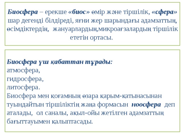 Биосфера – ерекше «биос» өмір және тіршілік, «сфера» шар дегенді білдіреді, яғни жер шарындағы адамзаттың, өсімдіктердің, жануарлардың,микроағзалардың тіршілік ететін ортасы. Биосфера үш қабаттан тұрады: атмосфера, гидросфера, литосфера. Биосфера мен қоғамның өзара қарым-қатынасынан туындайтын тіршіліктің жаңа формасын ноосфера деп аталады, ол саналы, ақыл-ойы жетілген адамзаттың бағыттауымен қалыптасады. 