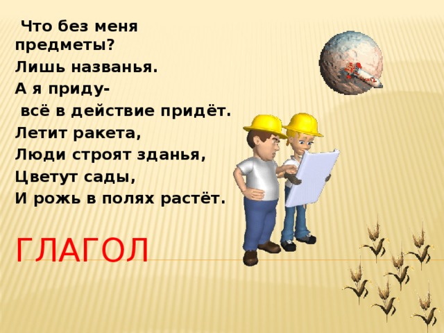  Что без меня предметы? Лишь названья. А я приду-  всё в действие придёт. Летит ракета, Люди строят зданья, Цветут сады, И рожь в полях растёт. ГЛАГОЛ 
